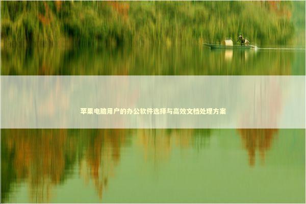 苹果电脑用户的办公软件选择与高效文档处理方案